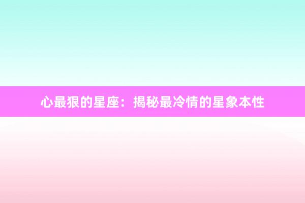 心最狠的星座：揭秘最冷情的星象本性