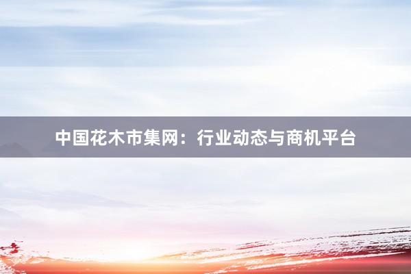 中国花木市集网:行业动态与商机平台