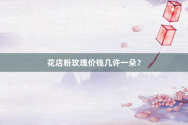 花店粉玫瑰价钱几许一朵？