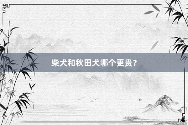 柴犬和秋田犬哪个更贵？