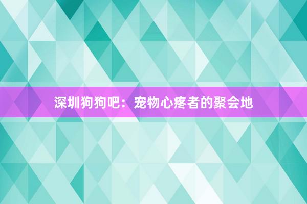 深圳狗狗吧：宠物心疼者的聚会地
